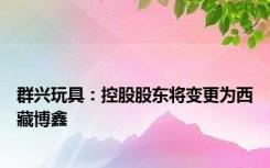 群兴玩具：控股股东将变更为西藏博鑫