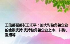 工信部副部长王江平：加大对独角兽企业的金融支持 支持独角兽企业上市、并购、重组等