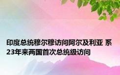 印度总统穆尔穆访问阿尔及利亚 系23年来两国首次总统级访问