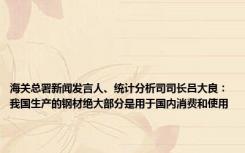 海关总署新闻发言人、统计分析司司长吕大良：我国生产的钢材绝大部分是用于国内消费和使用