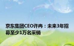 京东集团CEO许冉：未来3年招募至少1万名采销
