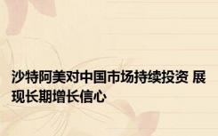 沙特阿美对中国市场持续投资 展现长期增长信心