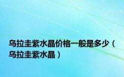 乌拉圭紫水晶价格一般是多少（乌拉圭紫水晶）