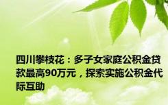 四川攀枝花：多子女家庭公积金贷款最高90万元，探索实施公积金代际互助