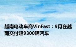 越南电动车商VinFast：9月在越南交付超9300辆汽车