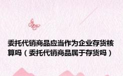 委托代销商品应当作为企业存货核算吗（委托代销商品属于存货吗）