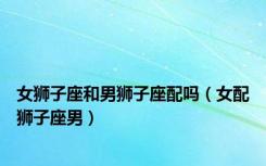 女狮子座和男狮子座配吗（女配狮子座男）