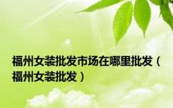 福州女装批发市场在哪里批发（福州女装批发）
