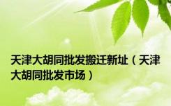 天津大胡同批发搬迁新址（天津大胡同批发市场）