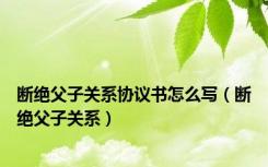 断绝父子关系协议书怎么写（断绝父子关系）