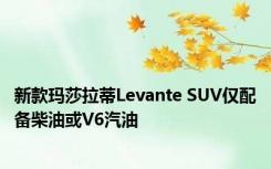 新款玛莎拉蒂Levante SUV仅配备柴油或V6汽油