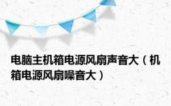 电脑主机箱电源风扇声音大（机箱电源风扇噪音大）