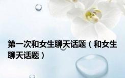 第一次和女生聊天话题（和女生聊天话题）