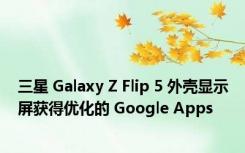 三星 Galaxy Z Flip 5 外壳显示屏获得优化的 Google Apps