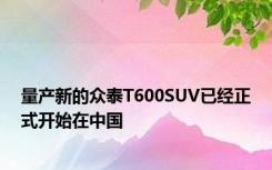 量产新的众泰T600SUV已经正式开始在中国