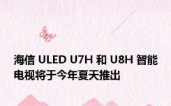 海信 ULED U7H 和 U8H 智能电视将于今年夏天推出