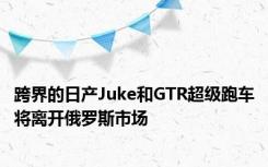 跨界的日产Juke和GTR超级跑车将离开俄罗斯市场