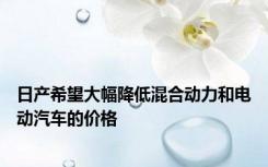日产希望大幅降低混合动力和电动汽车的价格