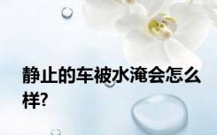 静止的车被水淹会怎么样?