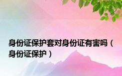 身份证保护套对身份证有害吗（身份证保护）
