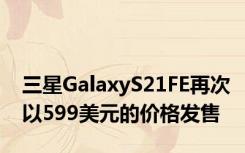 三星GalaxyS21FE再次以599美元的价格发售