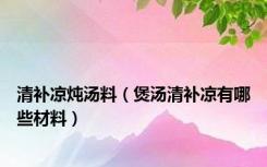 清补凉炖汤料（煲汤清补凉有哪些材料）