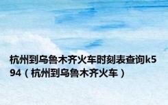 杭州到乌鲁木齐火车时刻表查询k594（杭州到乌鲁木齐火车）
