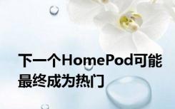下一个HomePod可能最终成为热门