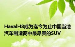 HavalH8成为迄今为止中国当地汽车制造商中最昂贵的SUV
