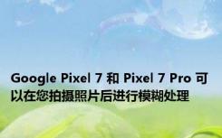 Google Pixel 7 和 Pixel 7 Pro 可以在您拍摄照片后进行模糊处理