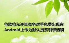 谷歌将允许其竞争对手免费出现在Android上作为默认搜索引擎选项