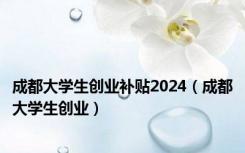 成都大学生创业补贴2024（成都大学生创业）
