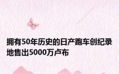 拥有50年历史的日产跑车创纪录地售出5000万卢布
