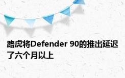 路虎将Defender 90的推出延迟了六个月以上