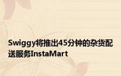 Swiggy将推出45分钟的杂货配送服务InstaMart