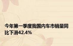 今年第一季度我国内车市销量同比下滑42.4%