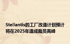 Stellantis的工厂改造计划预计将在2025年造成裁员高峰