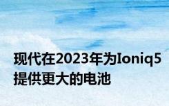现代在2023年为Ioniq5提供更大的电池