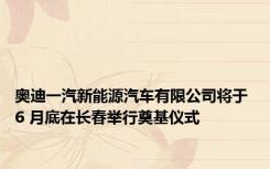 奥迪一汽新能源汽车有限公司将于 6 月底在长春举行奠基仪式