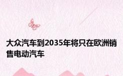 大众汽车到2035年将只在欧洲销售电动汽车