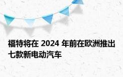 福特将在 2024 年前在欧洲推出七款新电动汽车