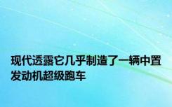 现代透露它几乎制造了一辆中置发动机超级跑车