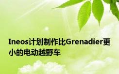 Ineos计划制作比Grenadier更小的电动越野车