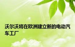 沃尔沃将在欧洲建立新的电动汽车工厂