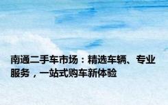南通二手车市场：精选车辆、专业服务，一站式购车新体验