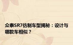 众泰SR7仿制车型揭秘：设计与哪款车相似？