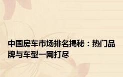 中国房车市场排名揭秘：热门品牌与车型一网打尽